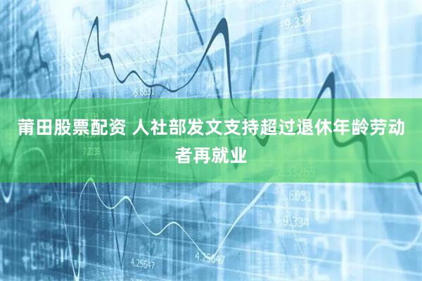 莆田股票配资 人社部发文支持超过退休年龄劳动者再就业