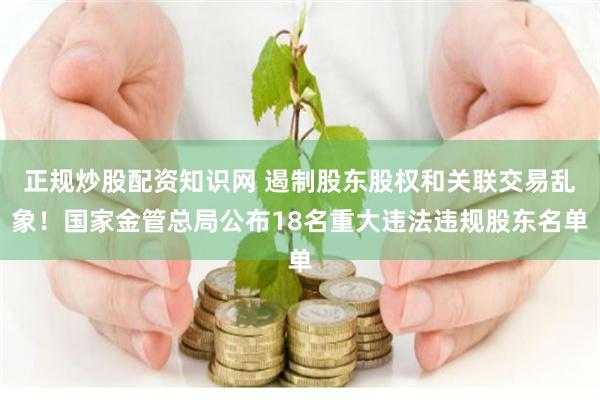 正规炒股配资知识网 遏制股东股权和关联交易乱象！国家金管总局公布18名重大违法违规股东名单