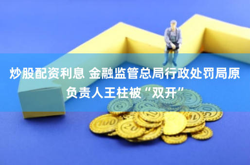 炒股配资利息 金融监管总局行政处罚局原负责人王柱被“双开”