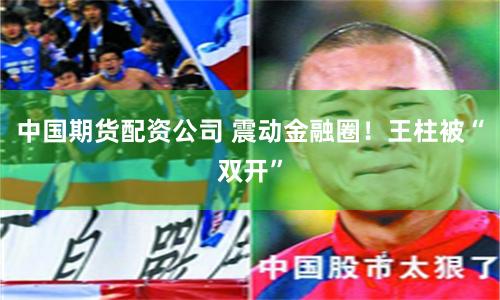 中国期货配资公司 震动金融圈！王柱被“双开”