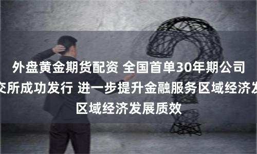 外盘黄金期货配资 全国首单30年期公司债在上交所成功发行 进一步提升金融服务区域经济发展质效