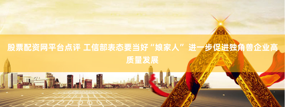 股票配资网平台点评 工信部表态要当好“娘家人” 进一步促进独角兽企业高质量发展