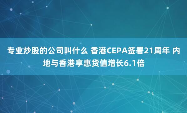 专业炒股的公司叫什么 香港CEPA签署21周年 内地与香港享惠货值增长6.1倍