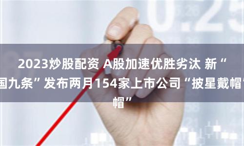2023炒股配资 A股加速优胜劣汰 新“国九条”发布两月154家上市公司“披星戴帽”